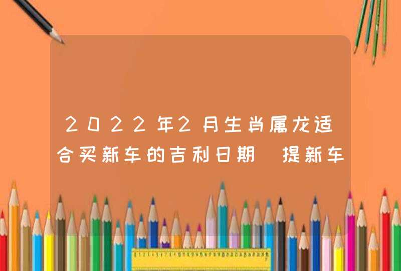 2022年2月生肖属龙适合买新车的吉利日期 提新车良辰吉日